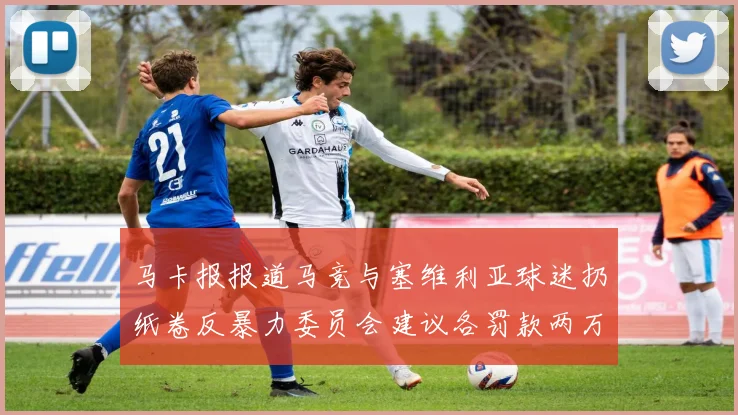马卡报报道马竞与塞维利亚球迷扔纸卷反暴力委员会建议各罚款两万欧元