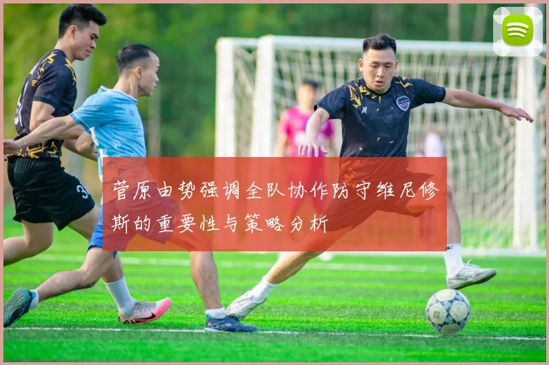 菅原由势强调全队协作防守维尼修斯的重要性与策略分析