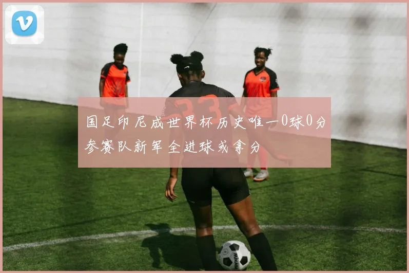 国足印尼成世界杯历史唯一0球0分参赛队新军全进球或拿分