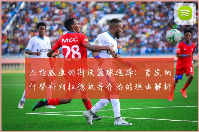 杰伦威廉姆斯谈篮球选择：首发纳什替补利拉德放弃乔治的理由解析