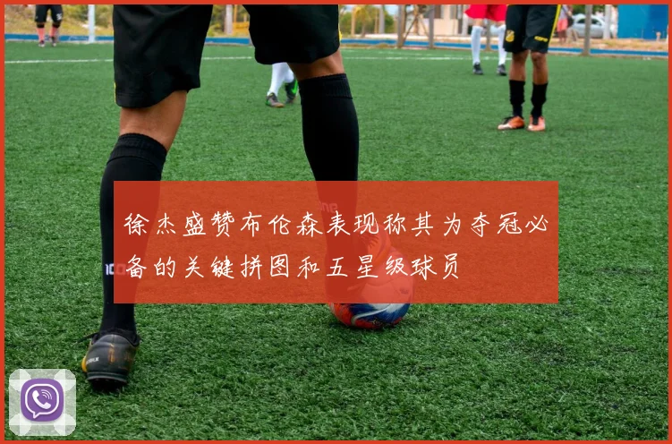 徐杰盛赞布伦森表现称其为夺冠必备的关键拼图和五星级球员