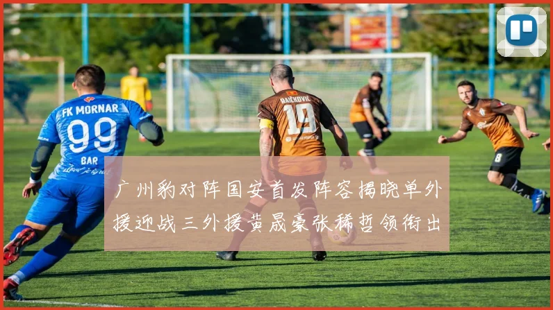 广州豹对阵国安首发阵容揭晓单外援迎战三外援黄晟豪张稀哲领衔出战