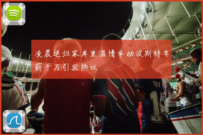 凌晨送归家库里温情举动波斯特年薪千万引发热议