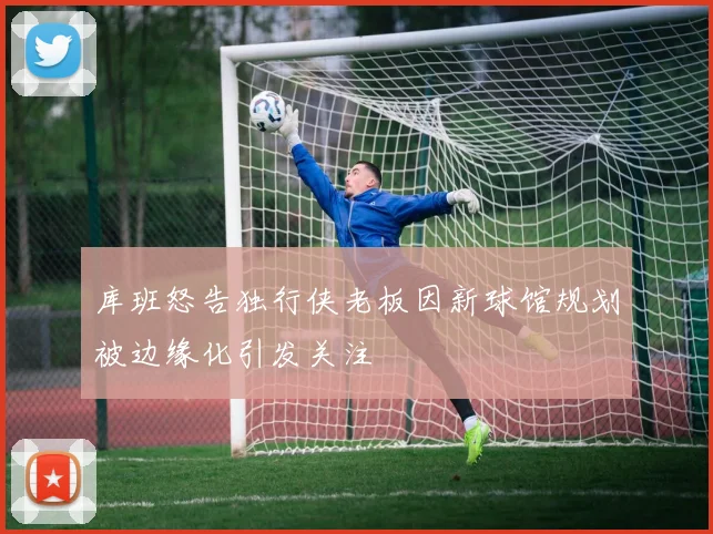 库班怒告独行侠老板因新球馆规划被边缘化引发关注