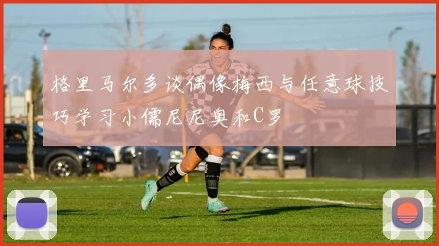 格里马尔多谈偶像梅西与任意球技巧学习小儒尼尼奥和C罗