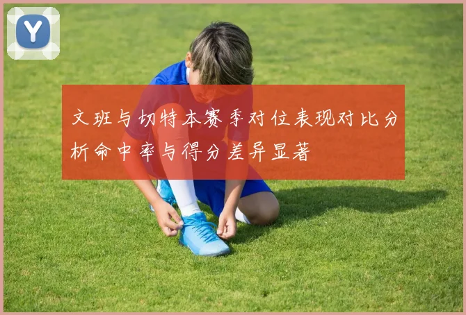 文班与切特本赛季对位表现对比分析命中率与得分差异显著