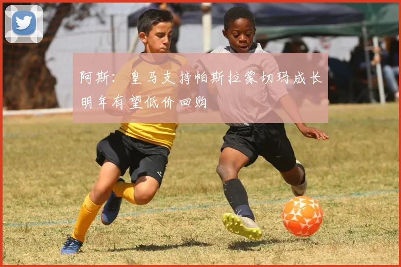 阿斯：皇马支持帕斯拉蒙切玛成长明年有望低价回购