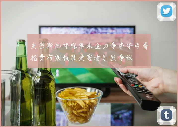 史密斯批评绿军未全力争夺字母哥指责布朗假装受害者引发争议