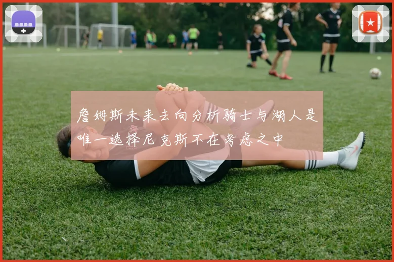 詹姆斯未来去向分析骑士与湖人是唯一选择尼克斯不在考虑之中