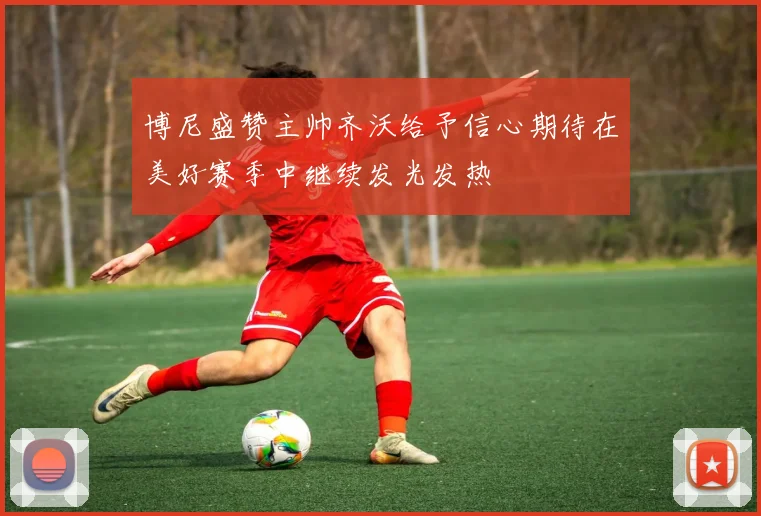 博尼盛赞主帅齐沃给予信心期待在美好赛季中继续发光发热