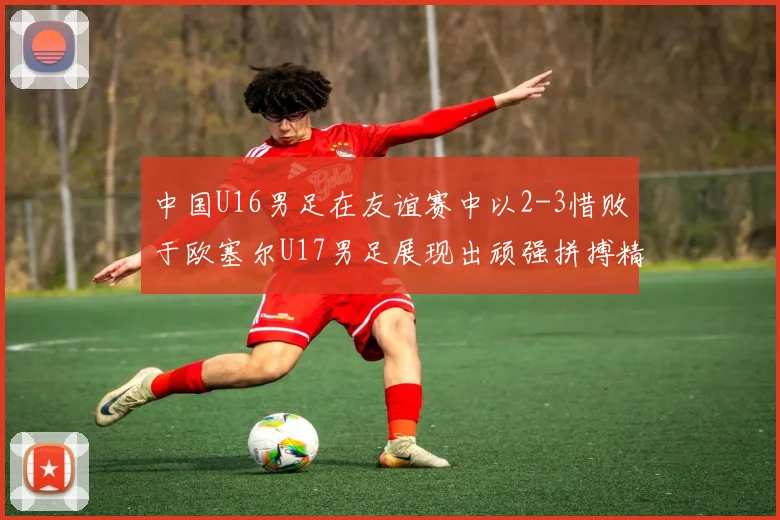 中国U16男足在友谊赛中以2-3惜败于欧塞尔U17男足展现出顽强拼搏精神