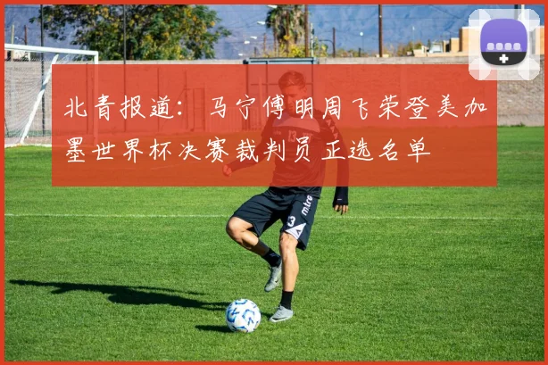 北青报道：马宁傅明周飞荣登美加墨世界杯决赛裁判员正选名单
