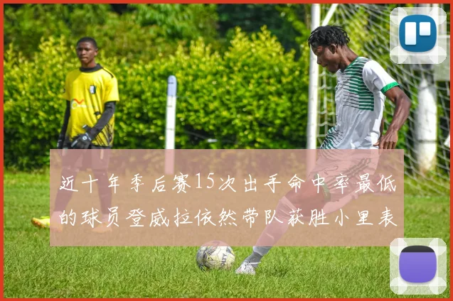 近十年季后赛15次出手命中率最低的球员登威拉依然带队获胜小里表现低迷仅得三分