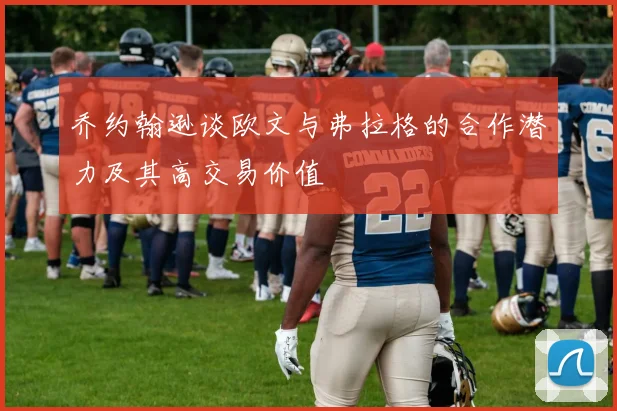 乔约翰逊谈欧文与弗拉格的合作潜力及其高交易价值