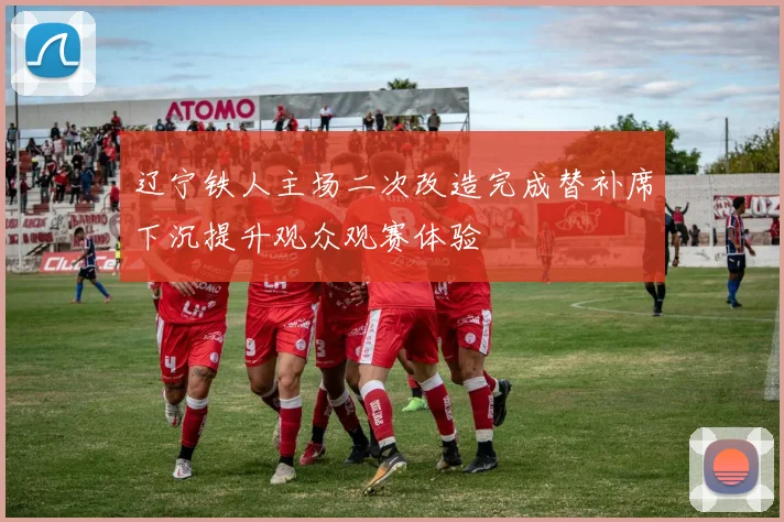 辽宁铁人主场二次改造完成替补席下沉提升观众观赛体验