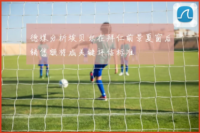 德媒分析埃贝尔在拜仁前景夏窗后销售额将成关键评估标准