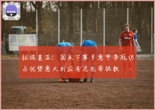 拉诺基亚：国米下赛季意甲争冠仍占优势意大利应考虑孔蒂执教