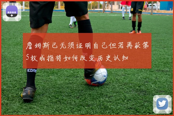 詹姆斯已无须证明自己但若再获第5枚戒指将如何改变历史认知