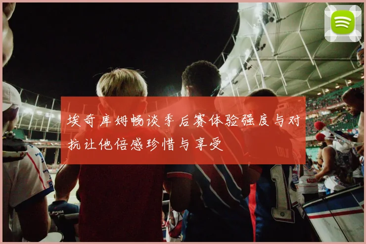 埃奇库姆畅谈季后赛体验强度与对抗让他倍感珍惜与享受