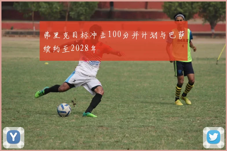 弗里克目标冲击100分并计划与巴萨续约至2028年