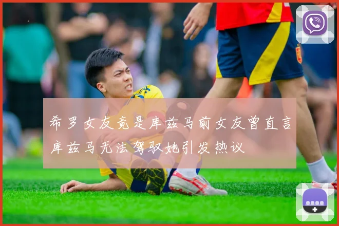 希罗女友竟是库兹马前女友曾直言库兹马无法驾驭她引发热议