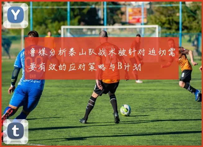鲁媒分析泰山队战术被针对迫切需要有效的应对策略与B计划