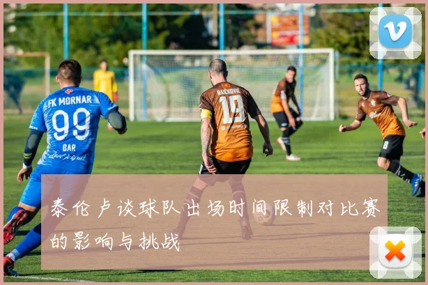泰伦卢谈球队出场时间限制对比赛的影响与挑战