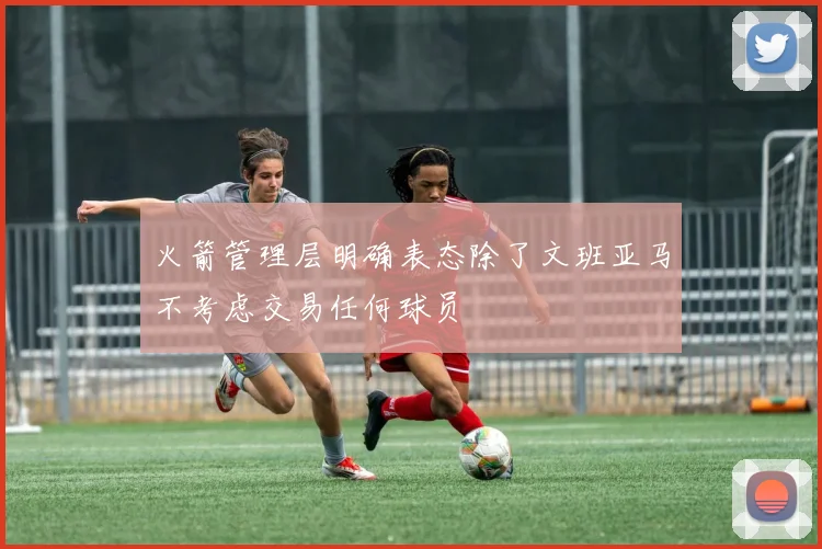 火箭管理层明确表态除了文班亚马不考虑交易任何球员